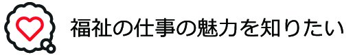 福祉の仕事の魅力を知りたい