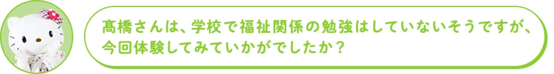 高橋さんは、学校で福祉関係の勉強はしていないそうですが、 今回体験してみていかがでしたか?