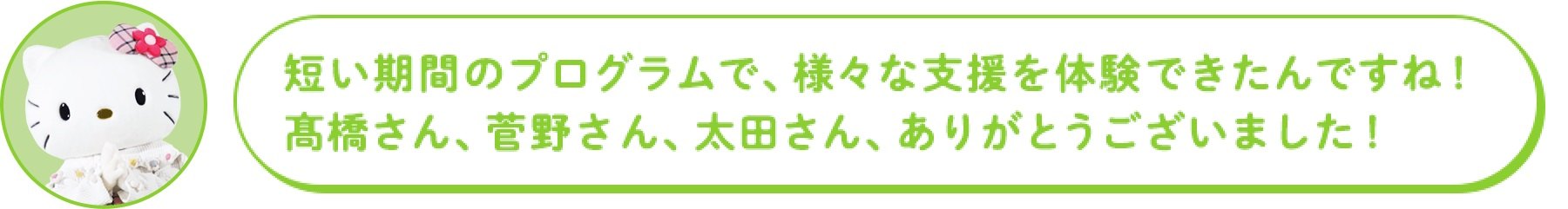 短い期間のプログラムで、様々な支援を体験できたんですね! 高橋さん、菅野さん、太田さん、ありがとうございました!
