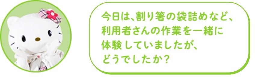今日は、割り箸の袋詰めなど、利用者さんの作業を一緒に体験していましたが、どうでしたか?