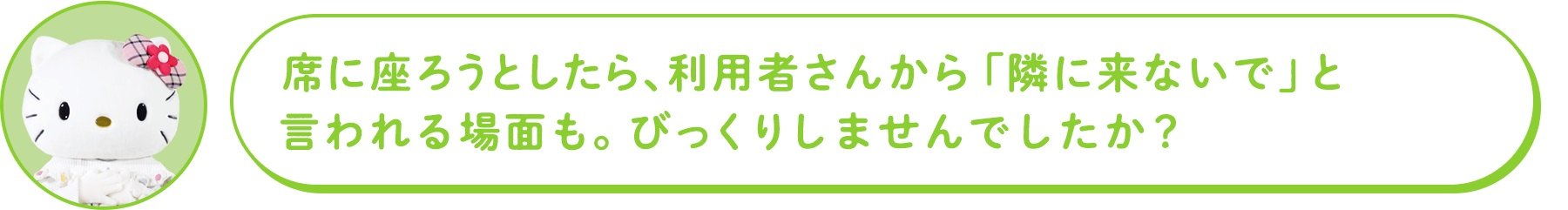 席に座ろうとしたら、利用者さんから「隣に来ないで」と言われる場面も。びっくりしませんでしたか?