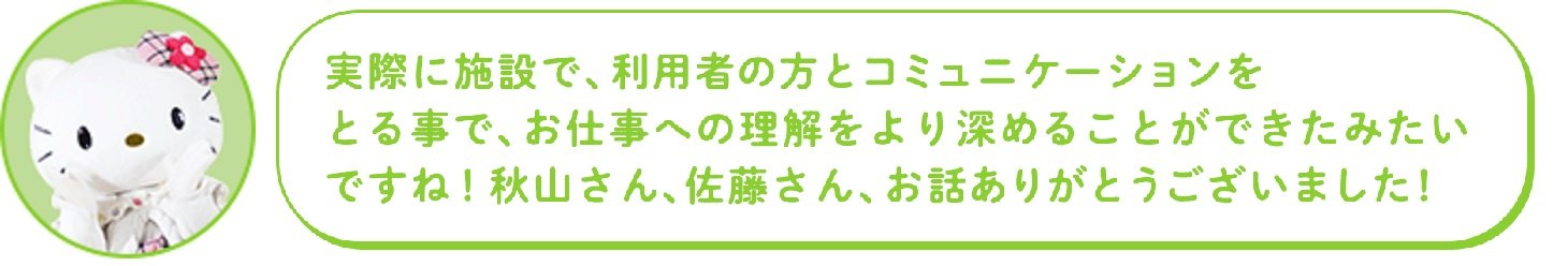 実際に施設で、利用者の方とコミュニケーションを とる事で、お仕事への理解をより深めることができたみたいですね! 秋山さん、佐藤さん、お話ありがとうございました!
