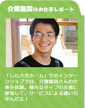 介護施設のお仕事レポート /「しらさぎホーム」 でのインターンシップでは、介護職員さんの仕事を体験。様々なタイプの支援に参加して、サービスによる違いも学んだよ!