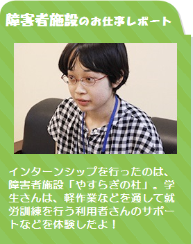 障害者施設のお仕事レポート /インターンシップを行ったのは、障害者施設「やすらぎの杜」。学生さんは、軽作業などを通して就労訓練を行う利用者さんのサポートなどを体験したよ！