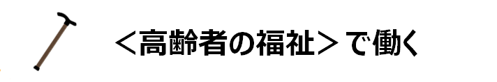 ＜高齢者の福祉＞で働く