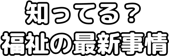 知ってる?福祉の最新事情